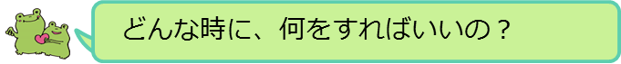 どんな時に、何をすればいいの？